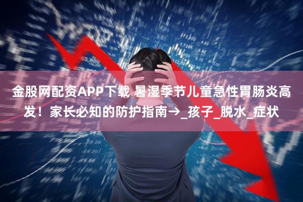 金股网配资APP下载 暑湿季节儿童急性胃肠炎高发！家长必知的防护指南→_孩子_脱水_症状
