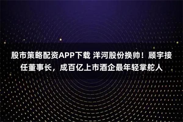 股市策略配资APP下载 洋河股份换帅！顾宇接任董事长，成百亿上市酒企最年轻掌舵人