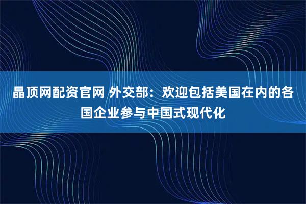 晶顶网配资官网 外交部：欢迎包括美国在内的各国企业参与中国式现代化