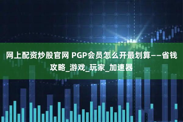 网上配资炒股官网 PGP会员怎么开最划算——省钱攻略_游戏_玩家_加速器