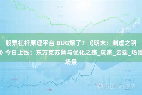 股票杠杆原理平台 BUG爆了？《明末：渊虚之羽》今日上线：东方克苏鲁与优化之殇_玩家_云端_场景