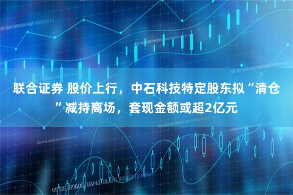 联合证券 股价上行，中石科技特定股东拟“清仓”减持离场，套现金额或超2亿元