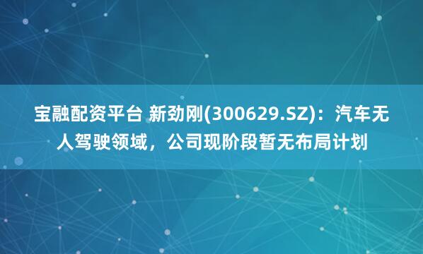 宝融配资平台 新劲刚(300629.SZ)：汽车无人驾驶领域，公司现阶段暂无布局计划