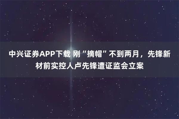 中兴证券APP下载 刚“摘帽”不到两月，先锋新材前实控人卢先锋遭证监会立案