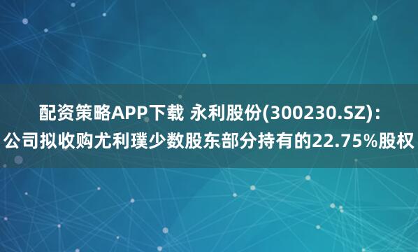 配资策略APP下载 永利股份(300230.SZ)：公司拟收购尤利璞少数股东部分持有的22.75%股权