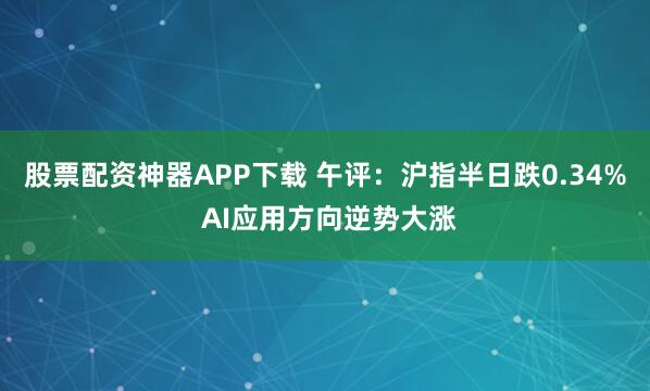 股票配资神器APP下载 午评：沪指半日跌0.34% AI应用方向逆势大涨