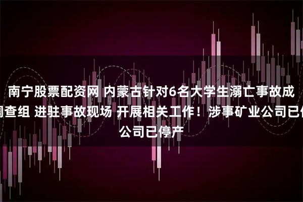 南宁股票配资网 内蒙古针对6名大学生溺亡事故成立调查组 进驻事故现场 开展相关工作！涉事矿业公司已停产