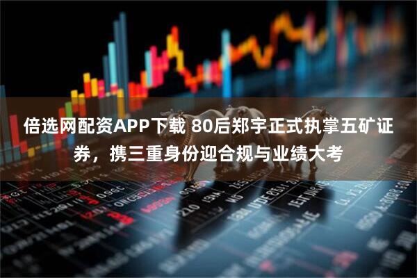 倍选网配资APP下载 80后郑宇正式执掌五矿证券，携三重身份迎合规与业绩大考