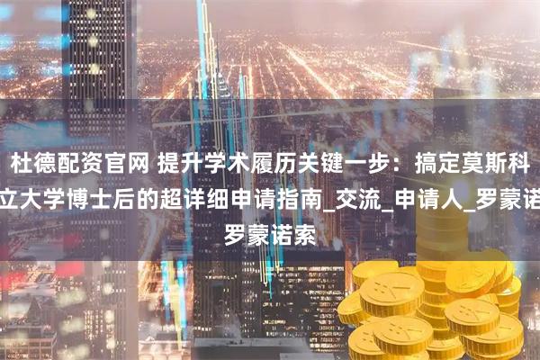 杜德配资官网 提升学术履历关键一步：搞定莫斯科国立大学博士后的超详细申请指南_交流_申请人_罗蒙诺索