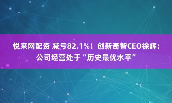 悦来网配资 减亏82.1%！创新奇智CEO徐辉：公司经营处于“历史最优水平”