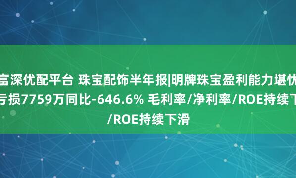 富深优配平台 珠宝配饰半年报|明牌珠宝盈利能力堪忧：亏损7759万同比-646.6% 毛利率/净利率/ROE持续下滑