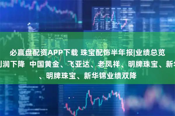 必赢盘配资APP下载 珠宝配饰半年报|业绩总览：半数公司利润下降  中国黄金、飞亚达、老凤祥、明牌珠宝、新华锦业绩双降