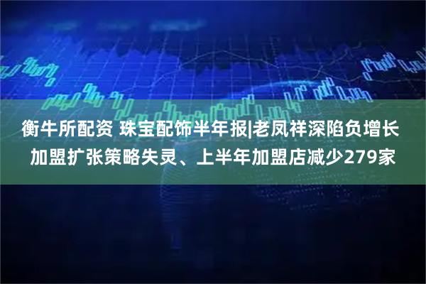 衡牛所配资 珠宝配饰半年报|老凤祥深陷负增长 加盟扩张策略失灵、上半年加盟店减少279家