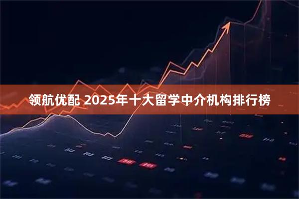 领航优配 2025年十大留学中介机构排行榜