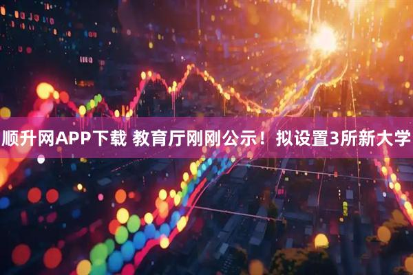 顺升网APP下载 教育厅刚刚公示！拟设置3所新大学