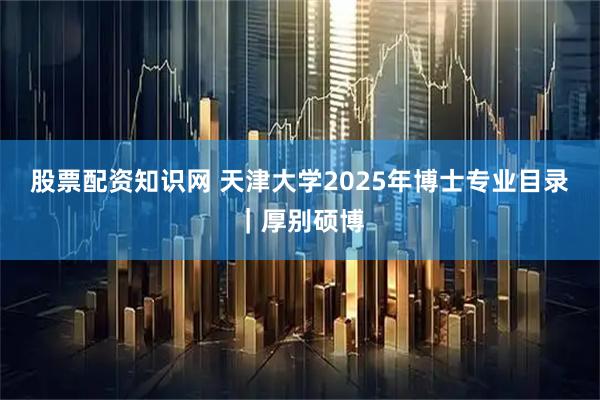 股票配资知识网 天津大学2025年博士专业目录｜厚别硕博