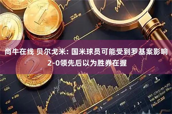 尚牛在线 贝尔戈米: 国米球员可能受到罗基案影响 2-0领先后以为胜券在握